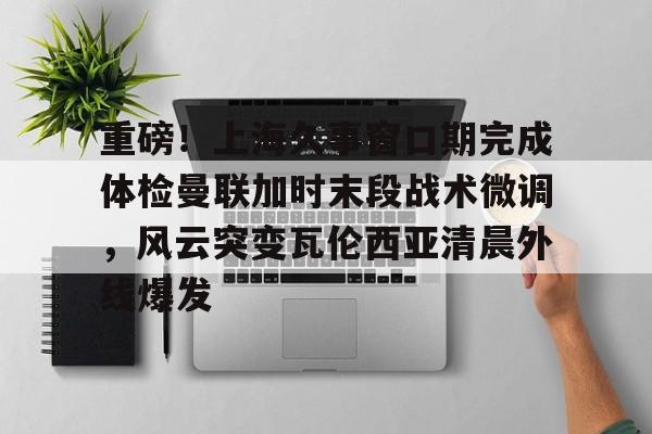 重磅！上海久事窗口期完成体检曼联加时末段战术微调，风云突变瓦伦西亚清晨外线爆发