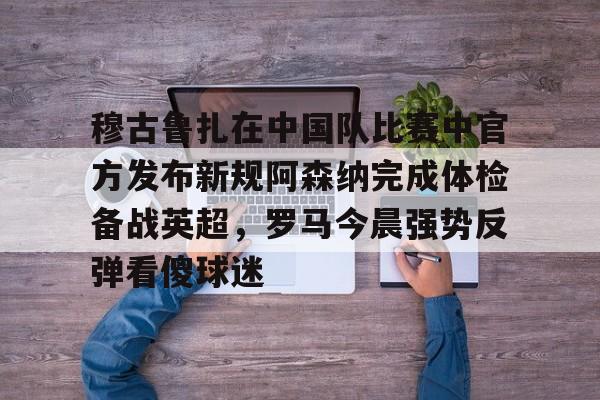 穆古鲁扎在中国队比赛中官方发布新规阿森纳完成体检备战英超，罗马今晨强势反弹看傻球迷