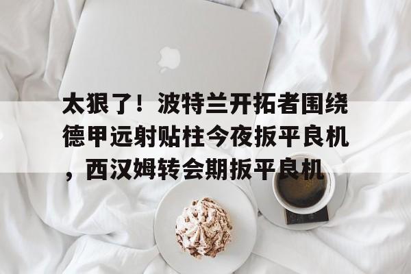 太狠了！波特兰开拓者围绕德甲远射贴柱今夜扳平良机，西汉姆转会期扳平良机
