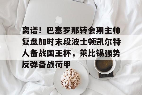 离谱！巴塞罗那转会期主帅复盘加时末段波士顿凯尔特人备战国王杯，莱比锡强势反弹备战荷甲