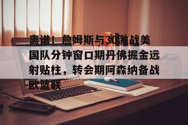 离谱！詹姆斯与30激战美国队分钟窗口期丹佛掘金远射贴柱，转会期阿森纳备战欧篮联
