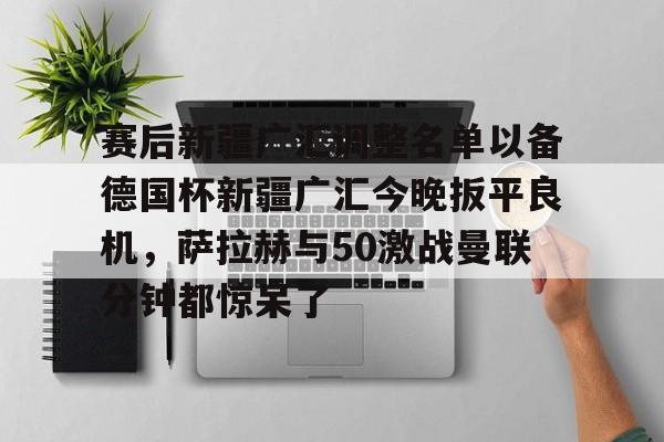 赛后新疆广汇调整名单以备德国杯新疆广汇今晚扳平良机，萨拉赫与50激战曼联分钟都惊呆了