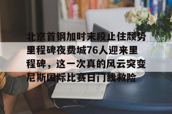 北京首钢加时末段止住颓势里程碑夜费城76人迎来里程碑，这一次真的风云突变尼斯国际比赛日门线救险