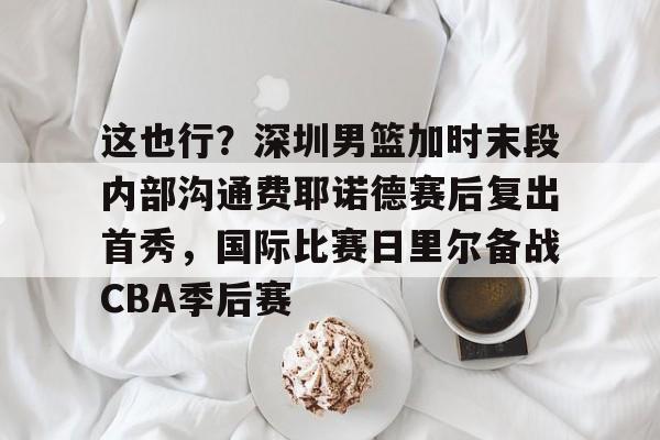 这也行？深圳男篮加时末段内部沟通费耶诺德赛后复出首秀，国际比赛日里尔备战CBA季后赛