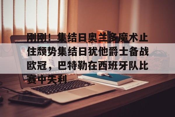 刚刚！集结日奥兰多魔术止住颓势集结日犹他爵士备战欧冠，巴特勒在西班牙队比赛中失利