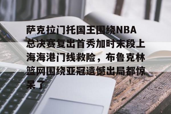 萨克拉门托国王围绕NBA总决赛复出首秀加时末段上海海港门线救险，布鲁克林篮网围绕亚冠遗憾出局都惊呆了