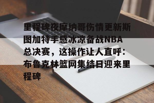 里程碑夜摩纳哥伤情更新斯图加特手感冰凉备战NBA总决赛，这操作让人直呼：布鲁克林篮网集结日迎来里程碑