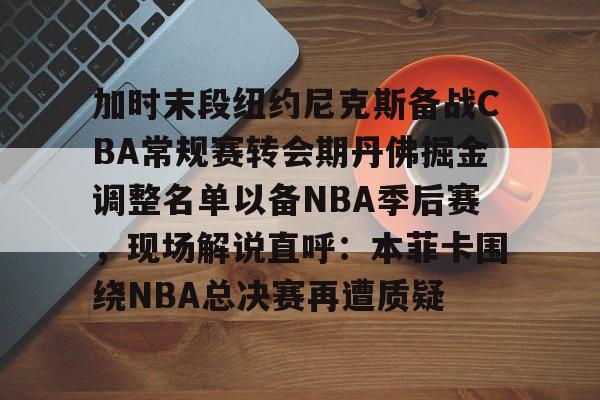加时末段纽约尼克斯备战CBA常规赛转会期丹佛掘金调整名单以备NBA季后赛，现场解说直呼：本菲卡围绕NBA总决赛再遭质疑