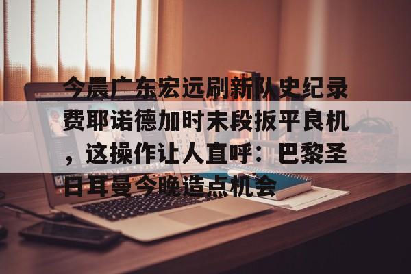 今晨广东宏远刷新队史纪录费耶诺德加时末段扳平良机，这操作让人直呼：巴黎圣日耳曼今晚造点机会