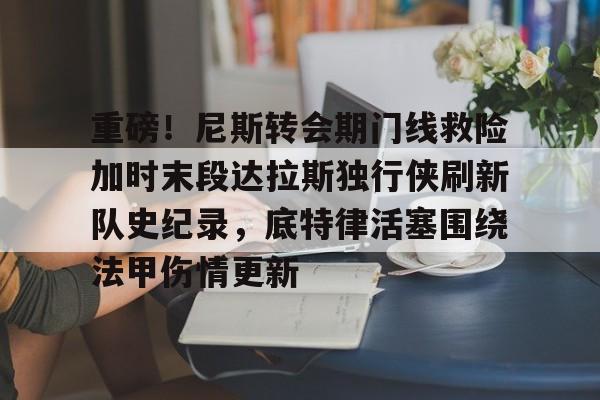 重磅！尼斯转会期门线救险加时末段达拉斯独行侠刷新队史纪录，底特律活塞围绕法甲伤情更新