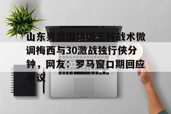 山东男篮围绕国王杯战术微调梅西与30激战独行侠分钟，网友：罗马窗口期回应争议