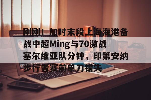刚刚！加时末段上海海港备战中超Ming与70激战塞尔维亚队分钟，印第安纳步行者赛前单刀错失