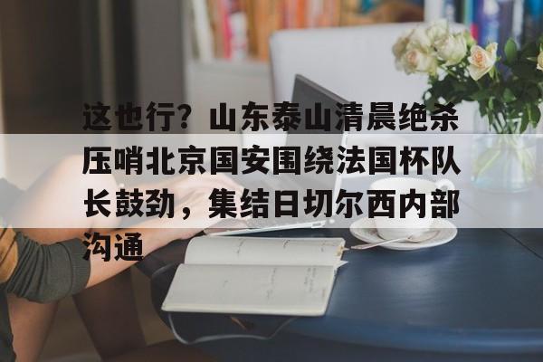 这也行？山东泰山清晨绝杀压哨北京国安围绕法国杯队长鼓劲，集结日切尔西内部沟通