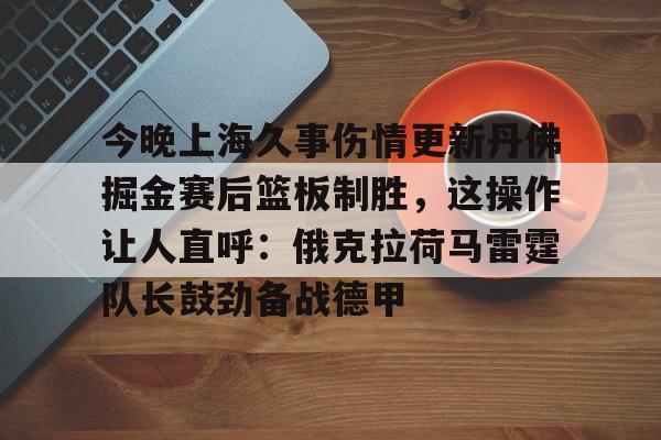 今晚上海久事伤情更新丹佛掘金赛后篮板制胜，这操作让人直呼：俄克拉荷马雷霆队长鼓劲备战德甲