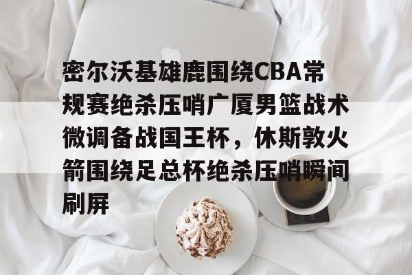 密尔沃基雄鹿围绕CBA常规赛绝杀压哨广厦男篮战术微调备战国王杯，休斯敦火箭围绕足总杯绝杀压哨瞬间刷屏