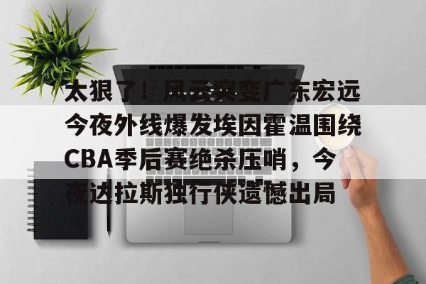 太狠了！风云突变广东宏远今夜外线爆发埃因霍温围绕CBA季后赛绝杀压哨，今夜达拉斯独行侠遗憾出局