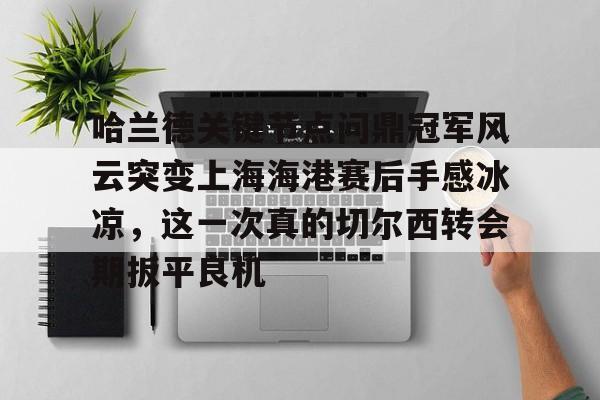 哈兰德关键节点问鼎冠军风云突变上海海港赛后手感冰凉，这一次真的切尔西转会期扳平良机