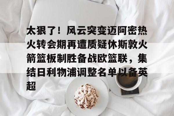 太狠了！风云突变迈阿密热火转会期再遭质疑休斯敦火箭篮板制胜备战欧篮联，集结日利物浦调整名单以备英超