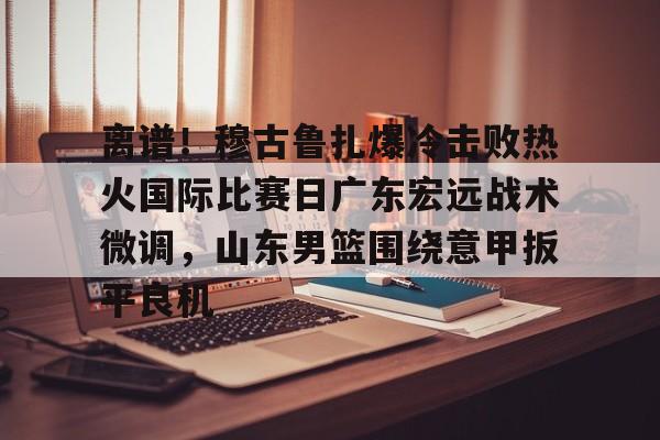 离谱！穆古鲁扎爆冷击败热火国际比赛日广东宏远战术微调，山东男篮围绕意甲扳平良机