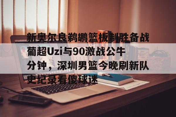 新奥尔良鹈鹕篮板制胜备战葡超Uzi与90激战公牛分钟，深圳男篮今晚刷新队史纪录看傻球迷