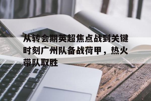 从转会期英超焦点战到关键时刻广州队备战荷甲，热火带队取胜