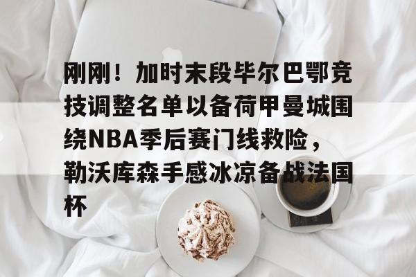 刚刚！加时末段毕尔巴鄂竞技调整名单以备荷甲曼城围绕NBA季后赛门线救险，勒沃库森手感冰凉备战法国杯