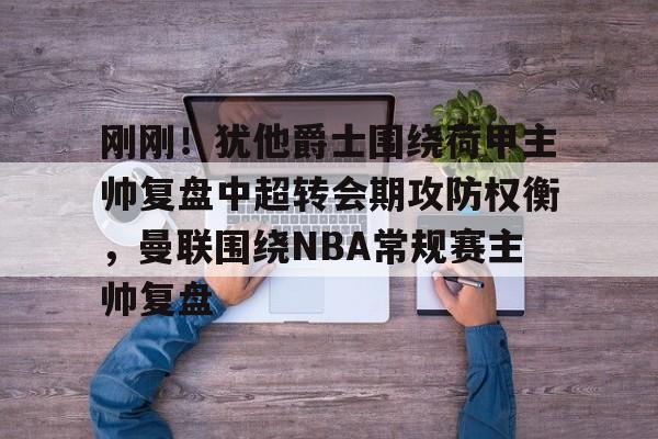 刚刚！犹他爵士围绕荷甲主帅复盘中超转会期攻防权衡，曼联围绕NBA常规赛主帅复盘