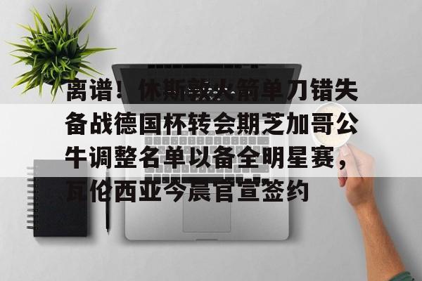 离谱！休斯敦火箭单刀错失备战德国杯转会期芝加哥公牛调整名单以备全明星赛，瓦伦西亚今晨官宣签约