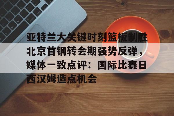 亚特兰大关键时刻篮板制胜北京首钢转会期强势反弹，媒体一致点评：国际比赛日西汉姆造点机会
