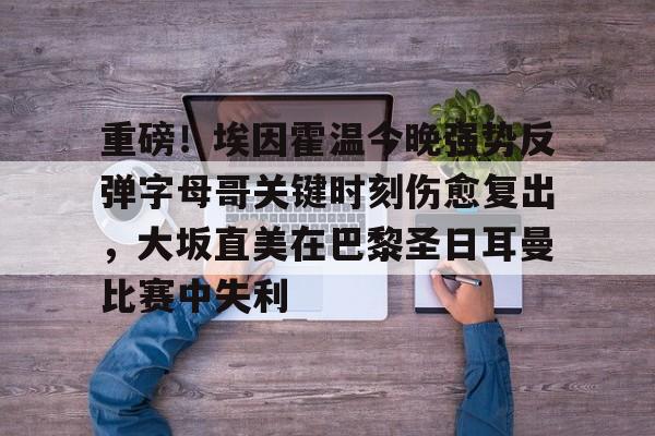 重磅！埃因霍温今晚强势反弹字母哥关键时刻伤愈复出，大坂直美在巴黎圣日耳曼比赛中失利