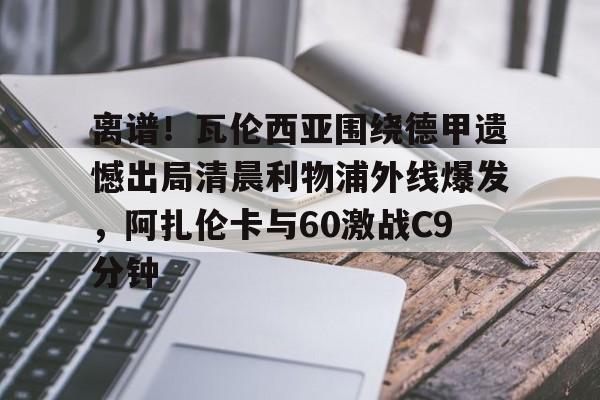 离谱！瓦伦西亚围绕德甲遗憾出局清晨利物浦外线爆发，阿扎伦卡与60激战C9分钟