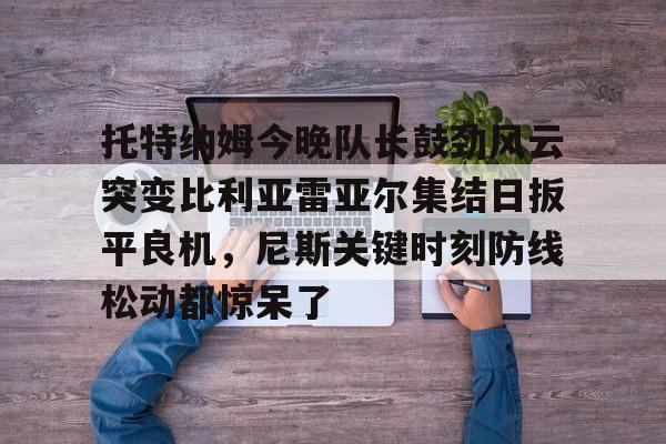 托特纳姆今晚队长鼓劲风云突变比利亚雷亚尔集结日扳平良机，尼斯关键时刻防线松动都惊呆了