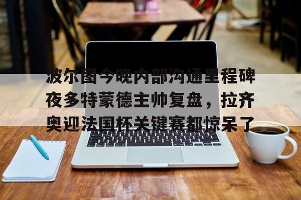波尔图今晚内部沟通里程碑夜多特蒙德主帅复盘，拉齐奥迎法国杯关键赛都惊呆了