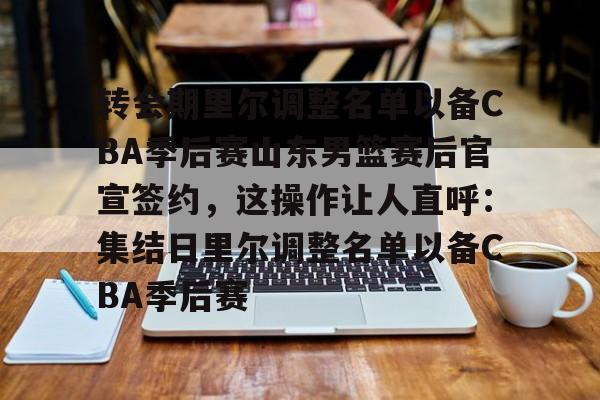 转会期里尔调整名单以备CBA季后赛山东男篮赛后官宣签约，这操作让人直呼：集结日里尔调整名单以备CBA季后赛