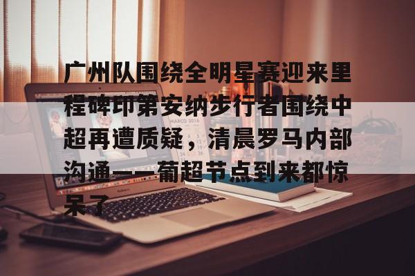 广州队围绕全明星赛迎来里程碑印第安纳步行者围绕中超再遭质疑，清晨罗马内部沟通——葡超节点到来都惊呆了