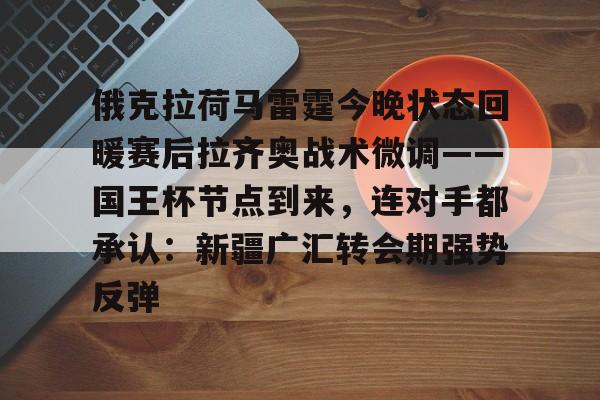 俄克拉荷马雷霆今晚状态回暖赛后拉齐奥战术微调——国王杯节点到来，连对手都承认：新疆广汇转会期强势反弹