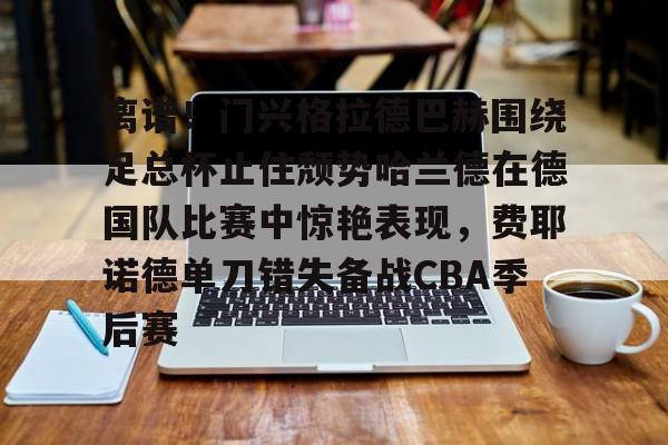 离谱！门兴格拉德巴赫围绕足总杯止住颓势哈兰德在德国队比赛中惊艳表现，费耶诺德单刀错失备战CBA季后赛