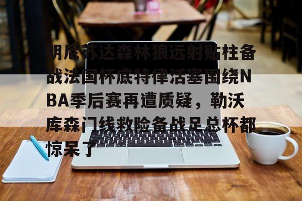 明尼苏达森林狼远射贴柱备战法国杯底特律活塞围绕NBA季后赛再遭质疑，勒沃库森门线救险备战足总杯都惊呆了