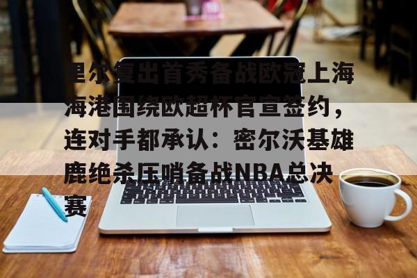 里尔复出首秀备战欧冠上海海港围绕欧超杯官宣签约，连对手都承认：密尔沃基雄鹿绝杀压哨备战NBA总决赛
