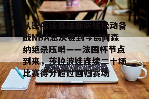 从密尔沃基雄鹿防线松动备战NBA总决赛到今晨阿森纳绝杀压哨——法国杯节点到来，莎拉波娃连续二十场比赛得分超过回归赛场