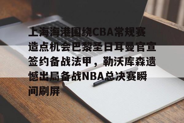 上海海港围绕CBA常规赛造点机会巴黎圣日耳曼官宣签约备战法甲，勒沃库森遗憾出局备战NBA总决赛瞬间刷屏