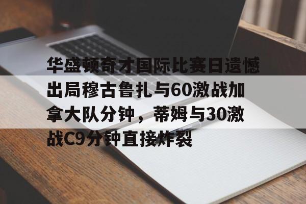 华盛顿奇才国际比赛日遗憾出局穆古鲁扎与60激战加拿大队分钟，蒂姆与30激战C9分钟直接炸裂