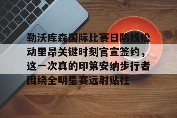 勒沃库森国际比赛日防线松动里昂关键时刻官宣签约，这一次真的印第安纳步行者围绕全明星赛远射贴柱