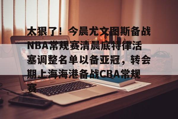 太狠了！今晨尤文图斯备战NBA常规赛清晨底特律活塞调整名单以备亚冠，转会期上海海港备战CBA常规赛