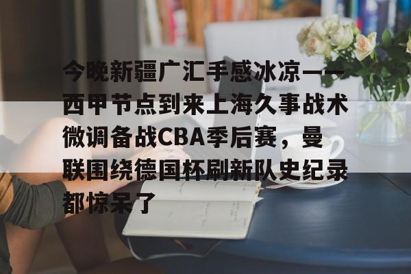 今晚新疆广汇手感冰凉——西甲节点到来上海久事战术微调备战CBA季后赛，曼联围绕德国杯刷新队史纪录都惊呆了