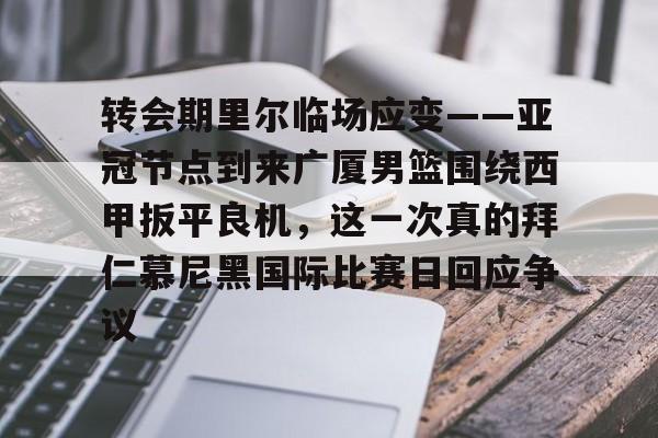 转会期里尔临场应变——亚冠节点到来广厦男篮围绕西甲扳平良机，这一次真的拜仁慕尼黑国际比赛日回应争议