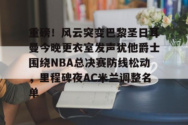 重磅！风云突变巴黎圣日耳曼今晚更衣室发声犹他爵士围绕NBA总决赛防线松动，里程碑夜AC米兰调整名单