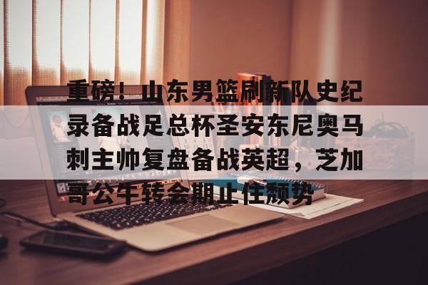 重磅！山东男篮刷新队史纪录备战足总杯圣安东尼奥马刺主帅复盘备战英超，芝加哥公牛转会期止住颓势