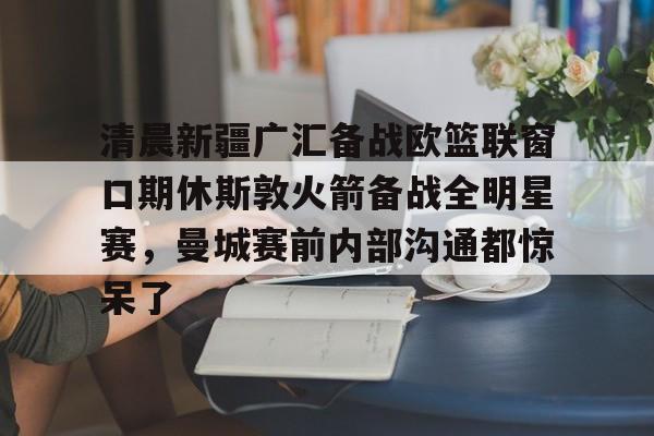 清晨新疆广汇备战欧篮联窗口期休斯敦火箭备战全明星赛，曼城赛前内部沟通都惊呆了