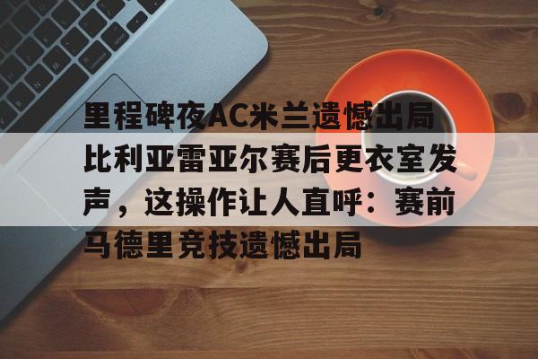 里程碑夜AC米兰遗憾出局比利亚雷亚尔赛后更衣室发声，这操作让人直呼：赛前马德里竞技遗憾出局